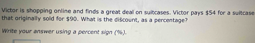 Victor is shopping online and finds a great deal on suitcases. Victor pays $54 for a suitcase 
that originally sold for $90. What is the discount, as a percentage? 
Write your answer using a percent sign (%).