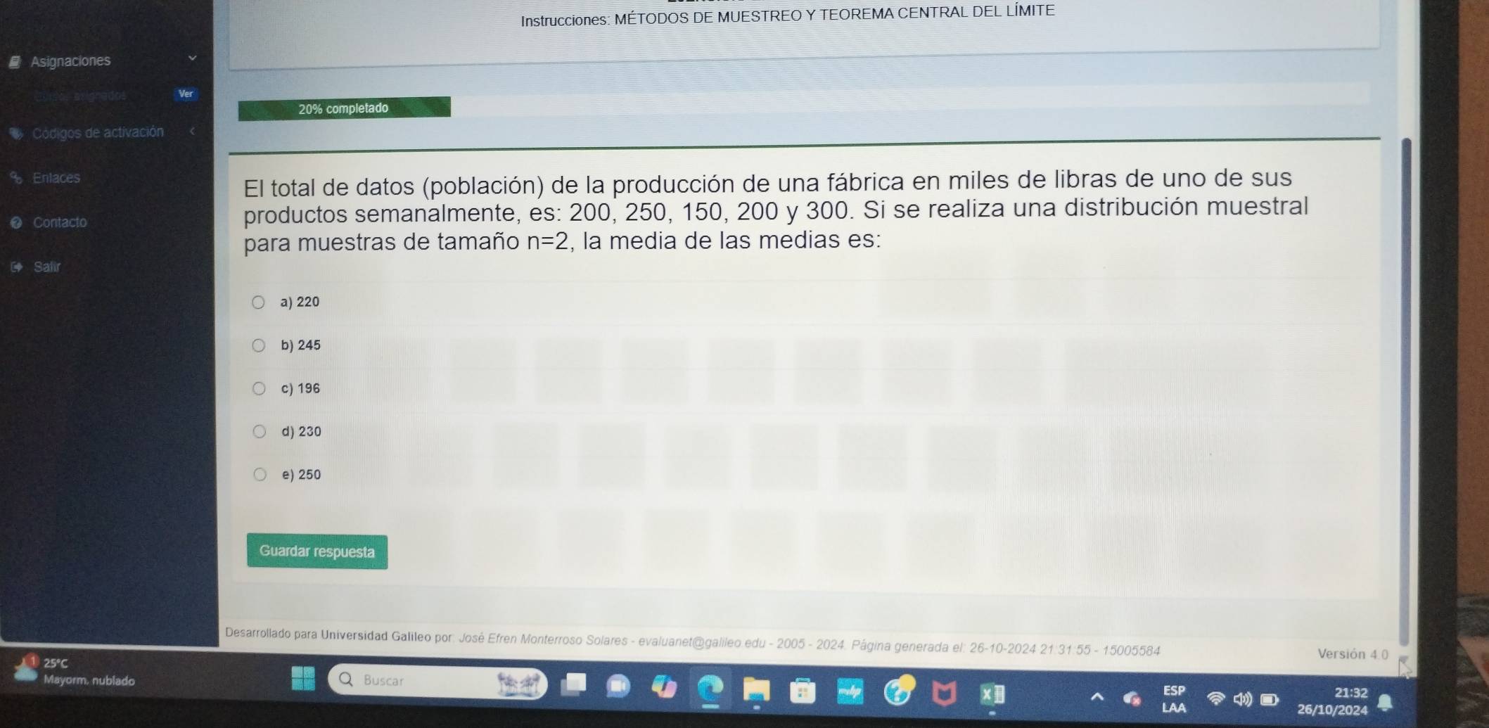 Instrucciones: MÉTODOS DE MUESTREO Y TEOREMA CENTRAL DEL LÍMITE
Asignaciones
20% completado
Códigos de activación
% Enlaces
El total de datos (población) de la producción de una fábrica en miles de libras de uno de sus
❷ Contacto productos semanalmente, es: 200, 250, 150, 200 y 300. Si se realiza una distribución muestral
para muestras de tamaño n=2 , la media de las medias es:
Salir
a) 220
b) 245
c) 196
d) 230
e) 250
Guardar respuesta
Desarrollado para Universidad Galileo por: José Efren Monterroso Solares - evaluanet@galileo edu - 2005 - 2024. Página generada el: 26-10-2024 21:31:55 - 15005584
Versión 4 0
Q Buscar