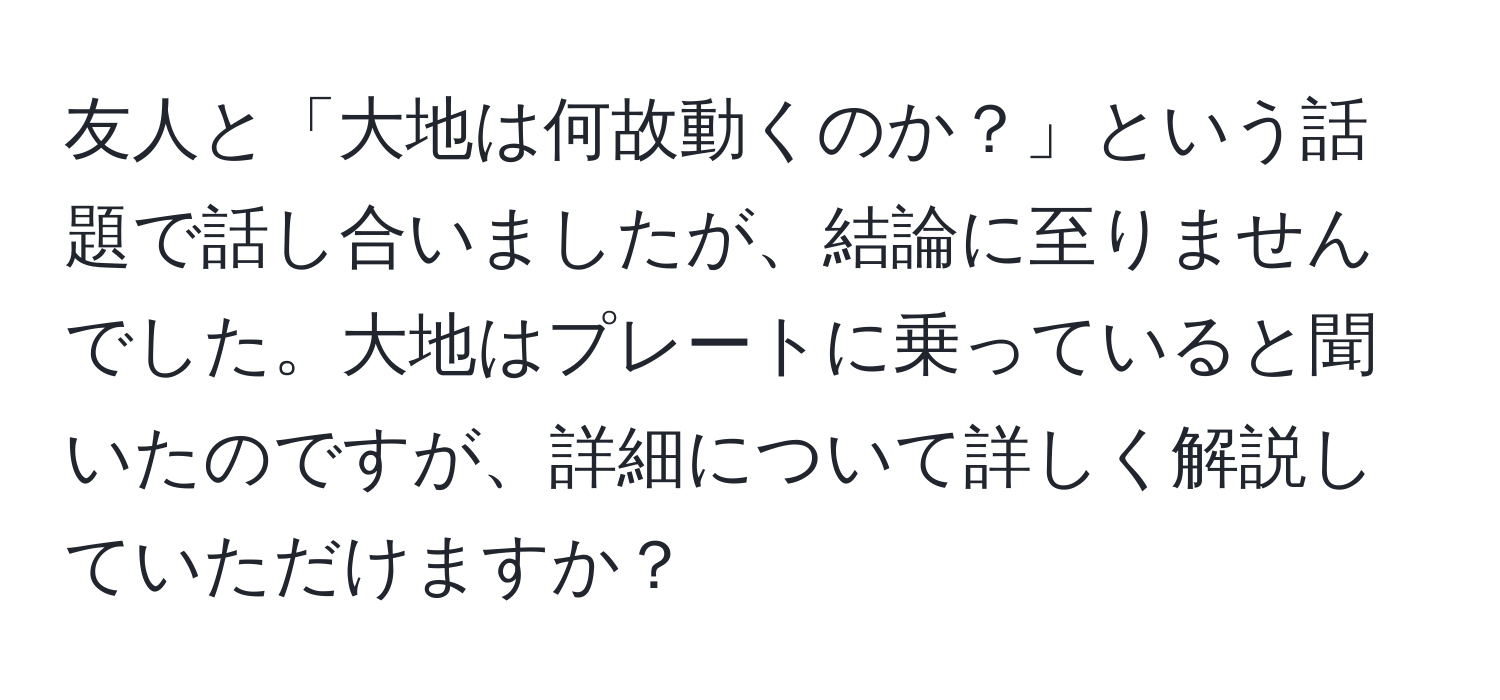 友人と「大地は何故動くのか？」という話題で話し合いましたが、結論に至りませんでした。大地はプレートに乗っていると聞いたのですが、詳細について詳しく解説していただけますか？