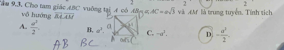 2
2
2
Câu 9.3. Cho tam giác ABC vuông tại A có AB=a; AC=asqrt(3) và AM là trung tuyền. Tính tích
vô hướng overline BA.overline AM
A.  a^2/2 .
B. a^2. C. -a^2.
D - a^2/2 .