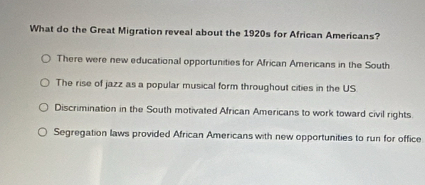 What do the Great Migration reveal about the 1920s for African Americans?
There were new educational opportunities for African Americans in the South
The rise of jazz as a popular musical form throughout cities in the US
Discrimination in the South motivated African Americans to work toward civil rights.
Segregation laws provided African Americans with new opportunities to run for office