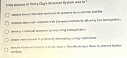 A key purpose of Henry Clay's American System was to *
expand slavery into new temtories to preserve its economic viability
emprove diplomatic relations with European nations by allowing free immigration
develop a national economy by improving transportation
create more interest in polítics by eliminating voting restrictions
remove American Indians to lands west of the Mississippi River to prevent further
confacts