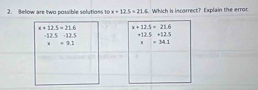 Below are two possible solutions to x+12.5=21.6. Which is incorrect? Explain the error.
x+12.5=21.6
-12.5-12.5
x=9.1