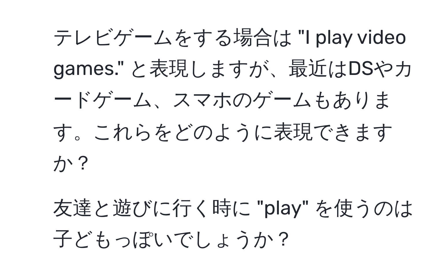 テレビゲームをする場合は "I play video games." と表現しますが、最近はDSやカードゲーム、スマホのゲームもあります。これらをどのように表現できますか？  
2. 友達と遊びに行く時に "play" を使うのは子どもっぽいでしょうか？