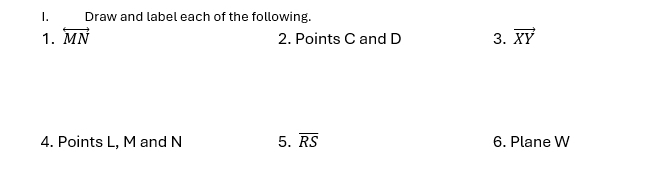 Draw and label each of the following. 
1. overleftrightarrow MN 3. vector XY
2. Points C and D
4. Points L, M and N 5. overline RS 6. Plane W