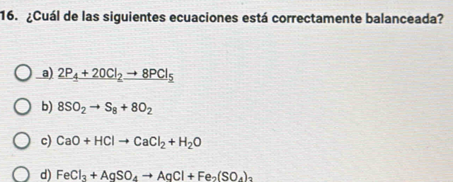 ¿Cuál de las siguientes ecuaciones está correctamente balanceada?
a) _ 2P_4+20Cl_2to 8PCl_5
b) 8SO_2to S_8+8O_2
c) CaO+HClto CaCl_2+H_2O
d) FeCl_3+AgSO_4to AgCl+Fe_2(SO_4)_3