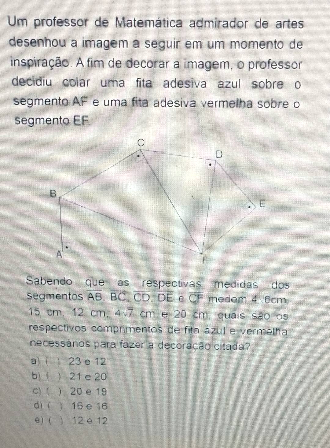 Um professor de Matemática admirador de artes
desenhou a imagem a seguir em um momento de
inspiração. A fim de decorar a imagem, o professor
decidiu colar uma fita adesiva azul sobre o
segmento AF e uma fita adesiva vermelha sobre o
segmento EF
Sabendo que as respectivas medidas dos
segmentos overline AB, overline BC, overline CD. DE e overline CF medem 4√6cm,
15 cm, 12 cm, 4sqrt(7) cm e 20 cm, quais são os
respectivos comprimentos de fita azul e vermelha
necessários para fazer a decoração citada?
a)  ) 23 e 12
b)  21 e 20
c) ( ) 20 e 19
d) ( ) 16 e 16
e)  ) 12 e 12