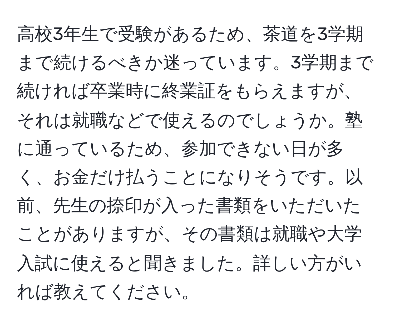 高校3年生で受験があるため、茶道を3学期まで続けるべきか迷っています。3学期まで続ければ卒業時に終業証をもらえますが、それは就職などで使えるのでしょうか。塾に通っているため、参加できない日が多く、お金だけ払うことになりそうです。以前、先生の捺印が入った書類をいただいたことがありますが、その書類は就職や大学入試に使えると聞きました。詳しい方がいれば教えてください。