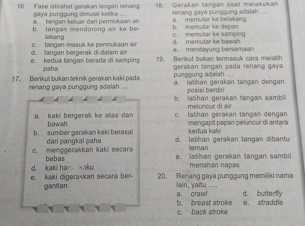 Fase istirahat gerakan lengan renang 18. Gerakan tangan saat melakukan
gaya punggung dimulai ketika .... renang gaya punggung adalah ....
a. tangan keluar dari permukaan air a. memutar ke belakang
b. tangan mendorong air ke be- b. memutar ke depan
lakang c. memutar ke samping
c. tangan masuk ke permukaan air d. memutar ke bawah
d. tangan bergerak di dalam air e. mendayung bersamaan
e. kedua tangan berada di samping 19. Berikut bukan termasuk cara melatih
paha gerakan tangan pada renang gaya
17. Berikut bukan teknik gerakan kaki pada punggung adalah ....
a. latihan gerakan tangan dengan
renang gaya punggung adalah ....
posisi berdiri
b. latihan gerakan tangan sambil
meluncur di air
a. kaki bergerak ke atas dan c. latihan gerakan tangan dengan
bawah mengapit papan peluncur di antara
b. sumber gerakan kaki berasal kedua kaki
dari pangkal paha d. latihan gerakan tangan dibantu
c. menggerakkan kaki secara teman
bebas e. latihan gerakan tangan sambil
d. kaki har kaku
menahan napas
e. kaki digera
a. crawl d. butterfly
b. breast stroke e. straddle
c. back stroke