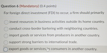 (Mandatory) (0.4 points)
For foreign direct investment (FDI) to occur, a firm should primarily
invest resources in business activities outside its home country.
conduct cross-border bartering with neighboring countries.
import goods or services from producers in another country.
support strong barriers to international trade.
export goods or services consumers in another country.