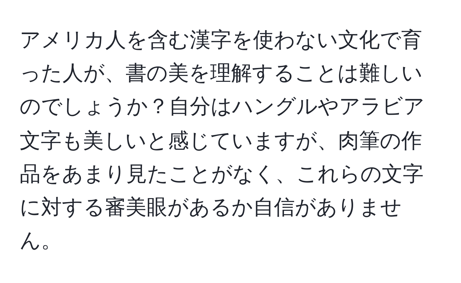 アメリカ人を含む漢字を使わない文化で育った人が、書の美を理解することは難しいのでしょうか？自分はハングルやアラビア文字も美しいと感じていますが、肉筆の作品をあまり見たことがなく、これらの文字に対する審美眼があるか自信がありません。