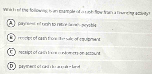 Which of the following is an example of a cash flow from a financing activity?
A payment of cash to retire bonds payable
B receipt of cash from the sale of equipment
C receipt of cash from customers on account
D payment of cash to acquire land