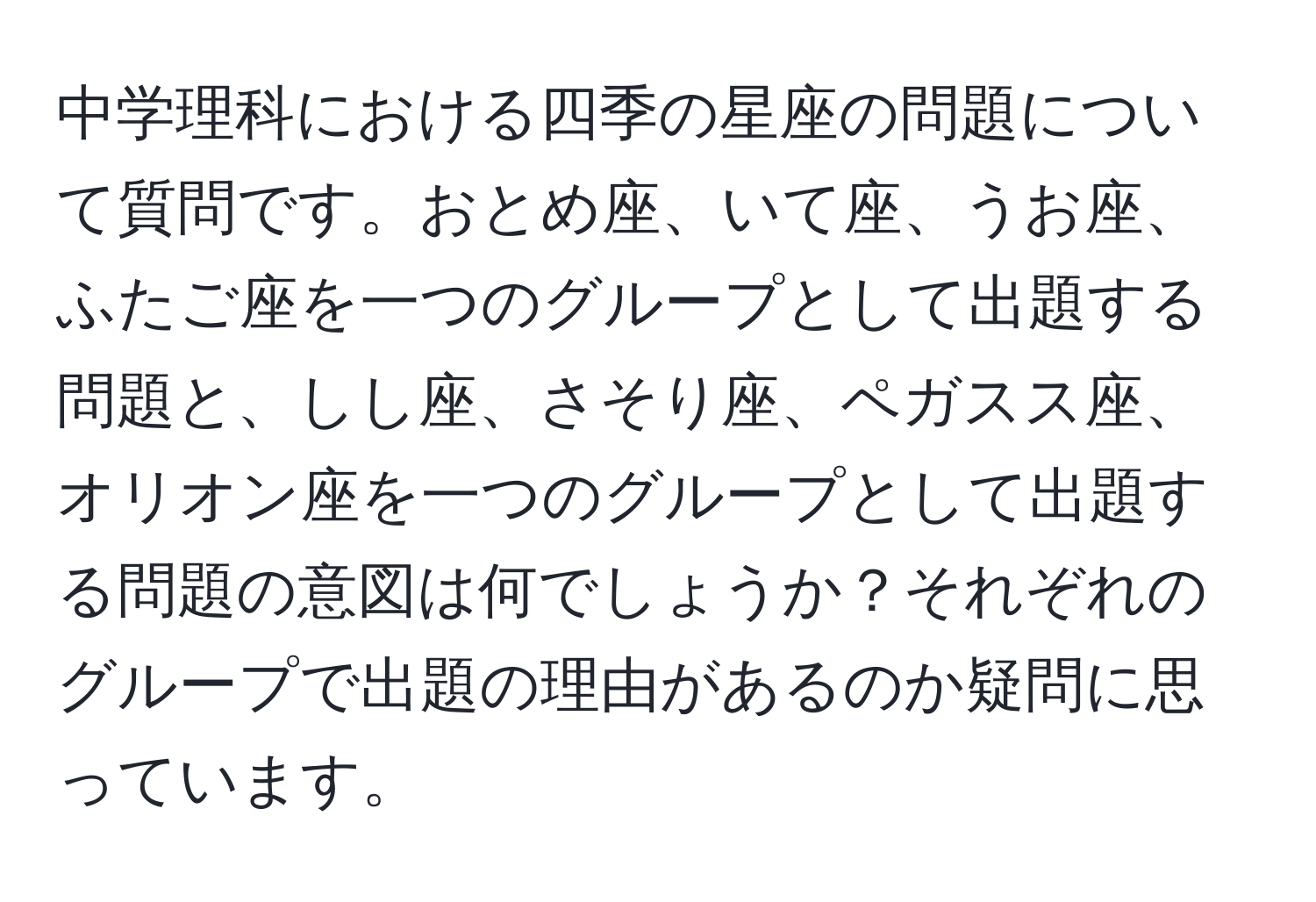 中学理科における四季の星座の問題について質問です。おとめ座、いて座、うお座、ふたご座を一つのグループとして出題する問題と、しし座、さそり座、ペガスス座、オリオン座を一つのグループとして出題する問題の意図は何でしょうか？それぞれのグループで出題の理由があるのか疑問に思っています。