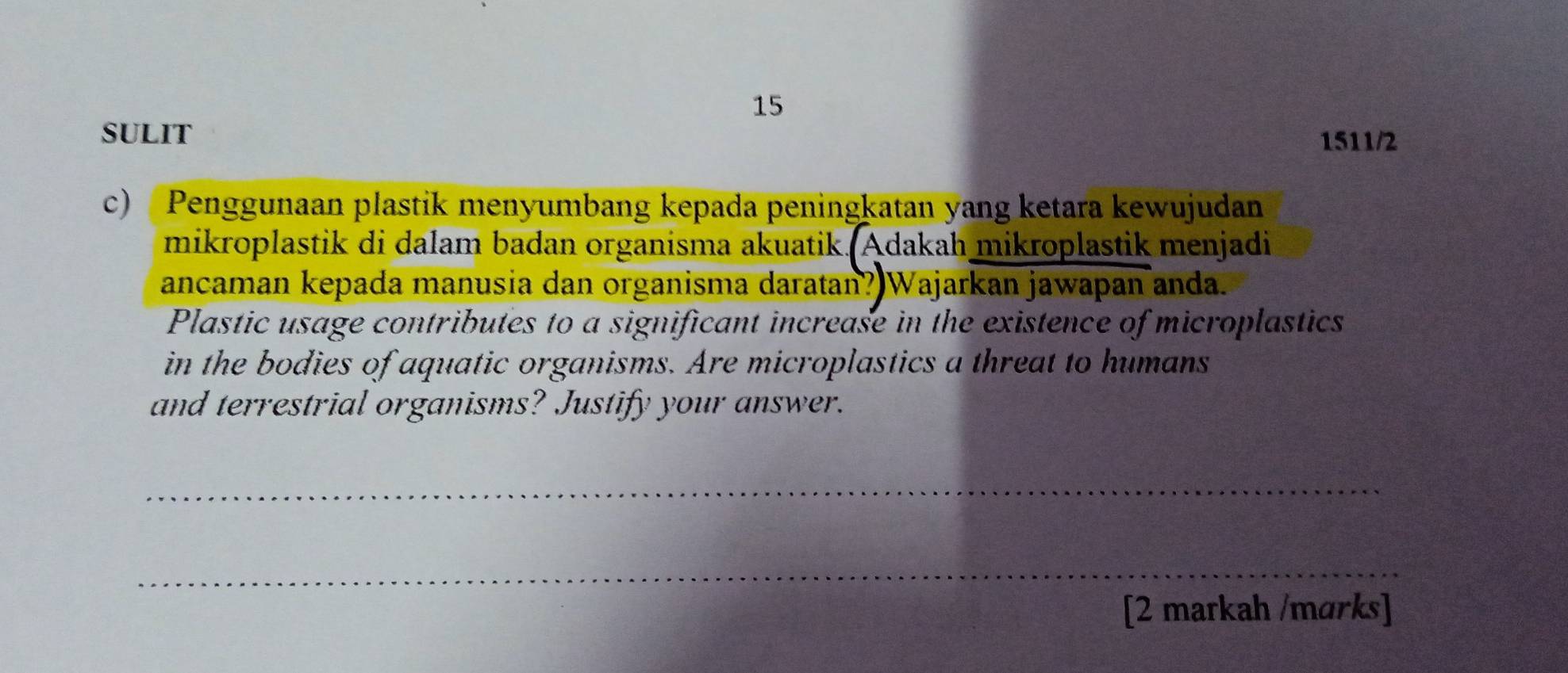 SULIT 
1511/2 
c) Penggunaan plastik menyumbang kepada peningkatan yang ketara kewujudan 
mikroplastik di dalam badan organisma akuatik. Adakah mikroplastik menjadi 
ancaman kepada manusia dan organisma daratan? Wajarkan jawapan anda. 
Plastic usage contributes to a significant increase in the existence of microplastics 
in the bodies of aquatic organisms. Are microplastics a threat to humans 
and terrestrial organisms? Justify your answer. 
_ 
_ 
[2 markah /marks]