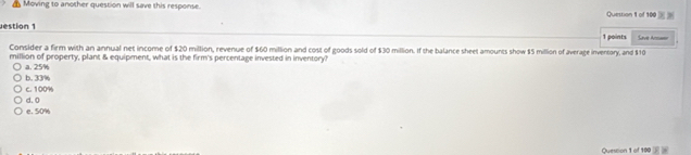 Moving to another question will save this response. Quession 1 of 100 
estion 1 1 points Save Arsan
Consider a firm with an annual net income of $20 million, revenue of $60 million and cost of goods sold of $30 million. If the balance sheet amounts show $5 million of average inventory, and $10
million of property, plant & equipment, what is the firm's percentage invested in inventory?
b. 33% a. 25%
c. 100%
e. 50% d. 0
Question 1 of 100