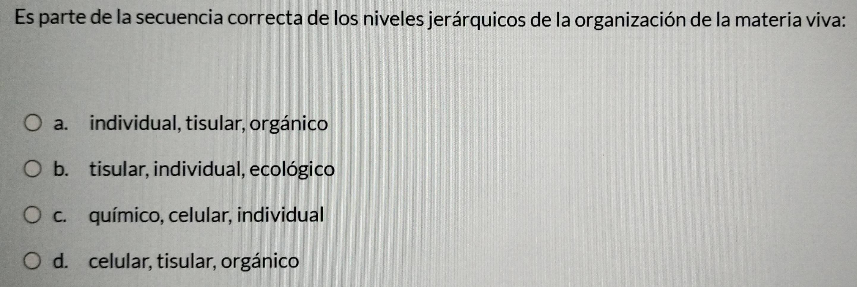 Es parte de la secuencia correcta de los niveles jerárquicos de la organización de la materia viva:
a. individual, tisular, orgánico
b. tisular, individual, ecológico
c. químico, celular, individual
d. celular, tisular, orgánico