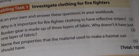 ecting 
abling Task 1 Investigate clothing for fire fighters 
rk on your own and answer these questions in your workbook. 
Why is it important for fire fighter clothing to have reflective stripes? (2) 
Bunker gear is made up of three layers of fabric. Why doesn't it have just 
(3) 
one layer of fabric? 
(5) 
should have. Name five properties that the material used to make a hazmat suit 
[Total: 10]