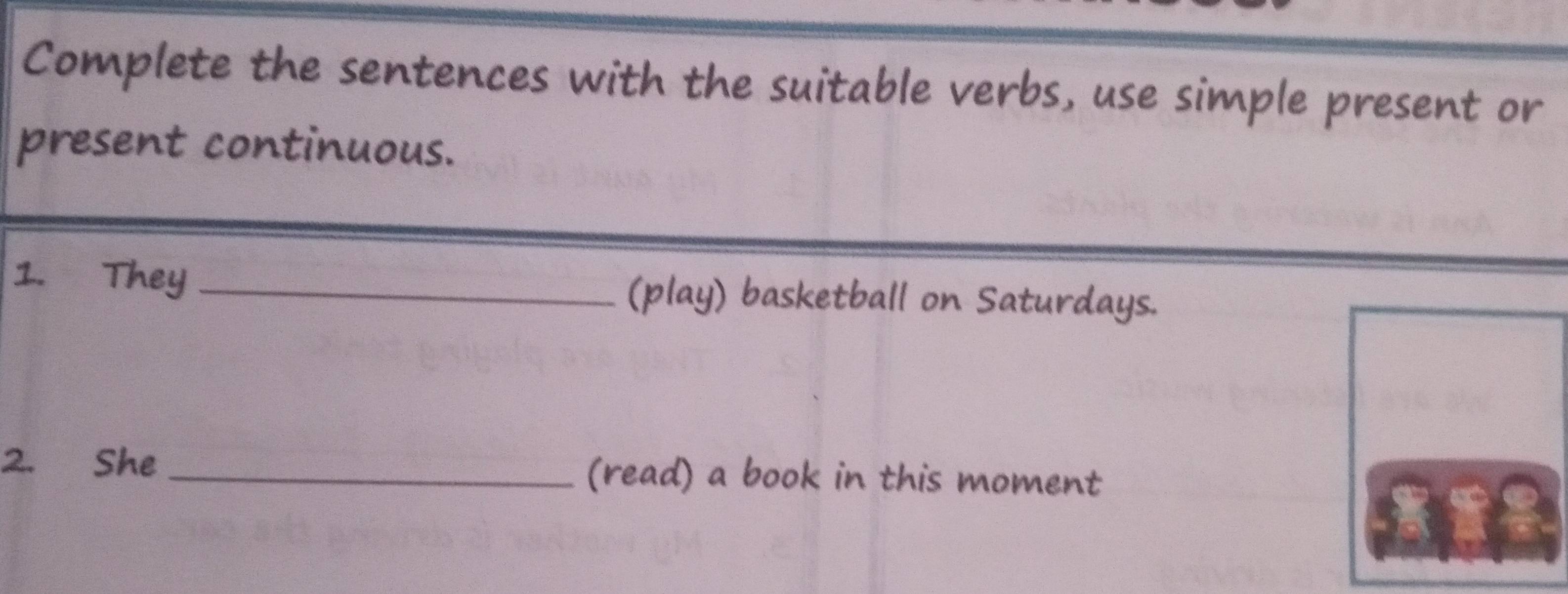 Complete the sentences with the suitable verbs, use simple present or 
present continuous. 
1. They _(play) basketball on Saturdays. 
2. She _(read) a book in this moment