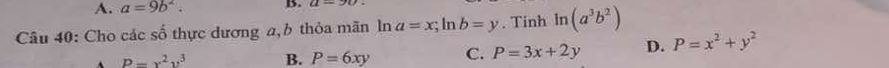 A. a=9b^2. B.
Câu 40: Cho các số thực dương a, b thỏa mãn ln a=x; ln b=y. Tinh ln (a^3b^2)
P=x^2y^3 B. P=6xy C. P=3x+2y D. P=x^2+y^2