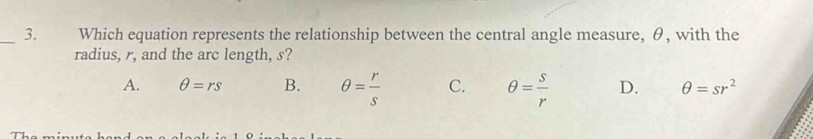 Which equation represents the relationship between the central angle measure, θ, with the
radius, r, and the arc length, s?
A. θ =rs B. θ = r/s  C. θ = s/r  D. θ =sr^2