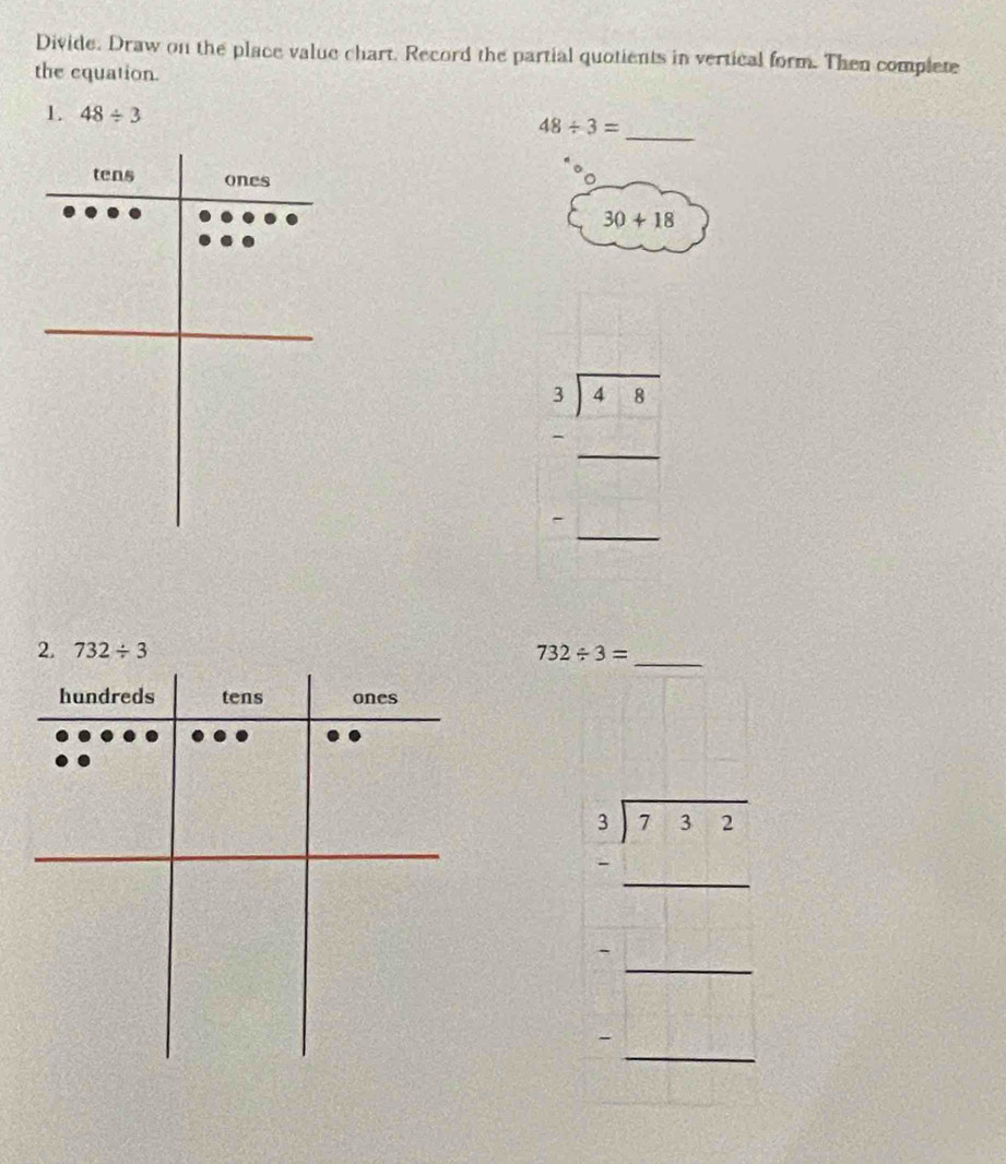 Divide. Draw on the place value chart. Record the partial quotients in vertical form. Then complete 
the equation. 
_ 
1. 48/ 3
48/ 3=
30+18
beginarrayr 3sqrt(3)encloselongdiv 48 -□  hline □ endarray
2. 732/ 3 732/ 3= _
beginarrayr 5 encloselongdiv 7-3 □ -1= □ /□  