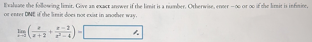 Evaluate the following limit. Give an exact answer if the limit is a number. Otherwise, enter −∞ or ∞ if the limit is infinite, 
or enter DNE if the limit does not exist in another way.
limlimits _xto 2( x/x+2 + (x-2)/x^2-4 )=□
∴