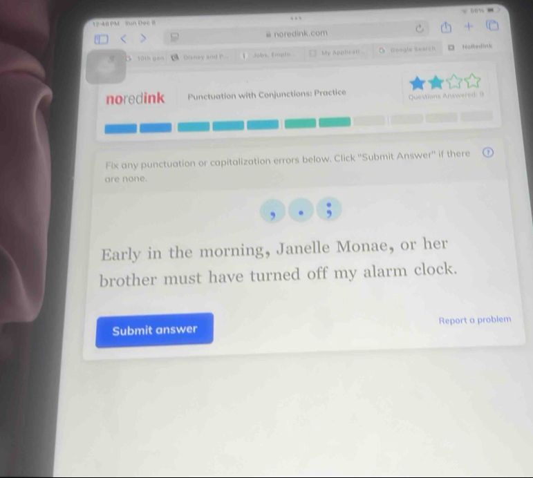 60% - 
12-48 PM Sun Dec B 
# noredink.com 
Doney and P. 1 Jobs, Emplo My Appliesti O Google Search a Noftedink 
noredink Punctuation with Conjunctions: Practice Questions Answered: 9 
Fix any punctuation or capitalization errors below. Click ''Submit Answer'' if there 
are none. 
Early in the morning, Janelle Monae, or her 
brother must have turned off my alarm clock. 
Submit answer Report a problem