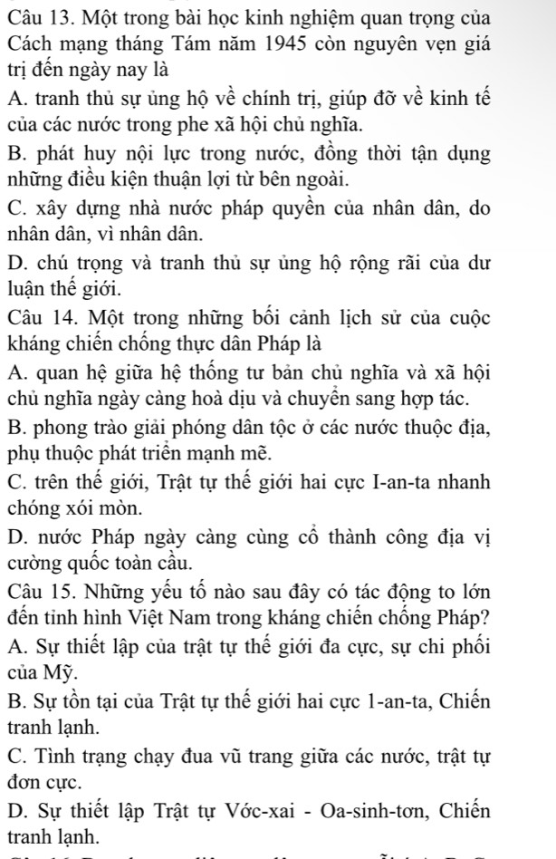 Một trong bài học kinh nghiệm quan trọng của
Cách mạng tháng Tám năm 1945 còn nguyên vẹn giá
trị đến ngày nay là
A. tranh thủ sự ủng hộ về chính trị, giúp đỡ về kinh tế
của các nước trong phe xã hội chủ nghĩa.
B. phát huy nội lực trong nước, đồng thời tận dụng
những điều kiện thuận lợi từ bên ngoài.
C. xây dựng nhà nước pháp quyền của nhân dân, do
nhân dân, vì nhân dân.
D. chú trọng và tranh thủ sự ủng hộ rộng rãi của dư
luận thế giới.
Câu 14. Một trong những bối cảnh lịch sử của cuộc
kháng chiến chống thực dân Pháp là
A. quan hệ giữa hệ thống tư bản chủ nghĩa và xã hội
chủ nghĩa ngày càng hoà dịu và chuyền sang hợp tác.
B. phong trào giải phóng dân tộc ở các nước thuộc địa,
phụ thuộc phát triển mạnh mẽ.
C. trên thế giới, Trật tự thế giới hai cực I-an-ta nhanh
chóng xói mòn.
D. nước Pháp ngày càng cùng cổ thành công địa vị
cường quốc toàn cầu.
Câu 15. Những yếu tố nào sau đây có tác động to lớn
đến tinh hình Việt Nam trong kháng chiến chống Pháp?
A. Sự thiết lập của trật tự thế giới đa cực, sự chi phối
của Mỹ.
B. Sự tồn tại của Trật tự thế giới hai cực 1-an-ta, Chiến
tranh lạnh.
C. Tình trạng chạy đua vũ trang giữa các nước, trật tự
đơn cực.
D. Sự thiết lập Trật tự Vớc-xai - Oa-sinh-tơn, Chiến
tranh lạnh.