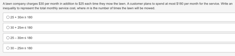 A lawn company charges $30 per month in addition to $25 each time they mow the lawn. A customer plans to spend at most $180 per month for the service. Write an
inequality to represent the total monthly service cost, where m is the number of times the lawn will be mowed.
25+30m≥ 180
30+25m≤ 180
25-30m≤ 180
30-25m≤ 180