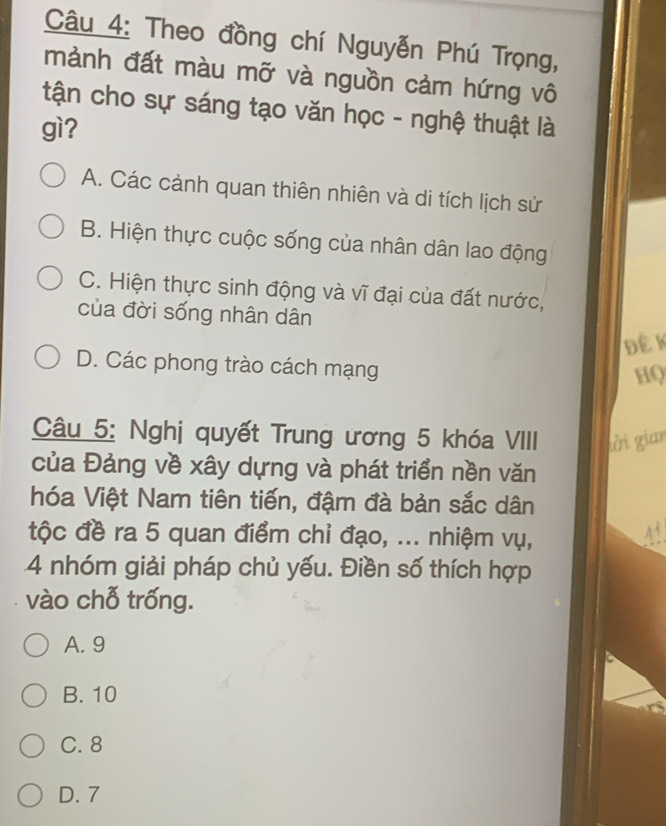 Theo đồng chí Nguyễn Phú Trọng,
mảnh đất màu mỡ và nguồn cảm hứng vô
tận cho sự sáng tạo văn học - nghệ thuật là
gì?
A. Các cảnh quan thiên nhiên và di tích lịch sử
B. Hiện thực cuộc sống của nhân dân lao động
C. Hiện thực sinh động và vĩ đại của đất nước,
của đời sống nhân dân
Để K
D. Các phong trào cách mạng
HQ
Câu 5: Nghị quyết Trung ương 5 khóa VIII tởời gian
của Đảng về xây dựng và phát triển nền văn
hóa Việt Nam tiên tiến, đậm đà bản sắc dân
tộc đề ra 5 quan điểm chỉ đạo, ... nhiệm vụ,
4 nhóm giải pháp chủ yếu. Điền số thích hợp
vào chỗ trống.
A. 9
B. 10
C. 8
D. 7