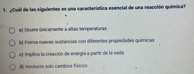 ¿Cuál de las siguientes es una característica esencial de una reacción química?
a) Ocurre únicamente a altas temperaturas
b) Forma nuevas sustancias con diferentes propiedades químicas
c) Implica la creación de energía a partir de la nada
d) Involucra solo cambios físicos