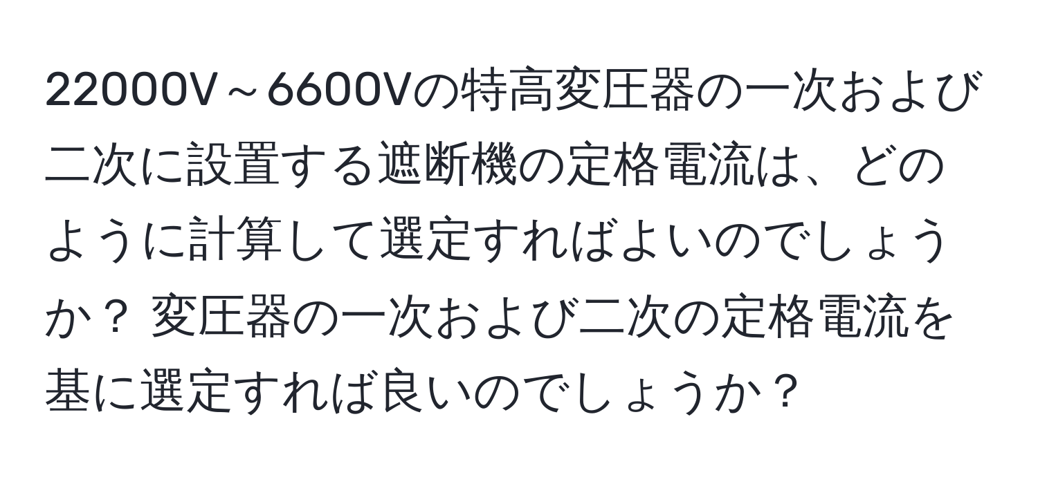 22000V～6600Vの特高変圧器の一次および二次に設置する遮断機の定格電流は、どのように計算して選定すればよいのでしょうか？ 変圧器の一次および二次の定格電流を基に選定すれば良いのでしょうか？