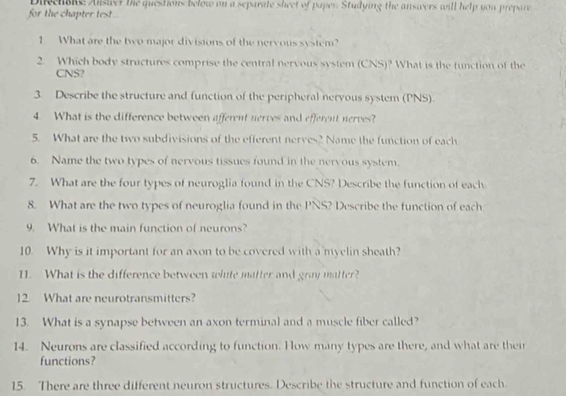 Dieehoks: Answer the questions below on a separate sheet of paper. Studying the answers will help you prepare 
for the chapter test.. 
1. What are the two major divisions of the nervous system? 
2. Which body stractures comprise the central nervous system (CNS)? What is the function of the 
CNS? 
3. Describe the structure and function of the peripheral nervous system (PNS). 
4. What is the difference between afferent nerves and efferent nerves? 
5. What are the two subdivisions of the efferent nerves? Name the function of each 
6. Name the two types of nervous tissues found in the nervous system. 
7. What are the four types of neuroglia found in the CNS? Describe the function of each 
8. What are the two types of neuroglia found in the PNS? Describe the function of each 
9. What is the main function of neurons? 
10. Why is it important for an axon to be covered with a myelin sheath? 
11 What is the difference between white matter and gray matter? 
12 What are neurotransmitters? 
13. What is a synapse between an axon terminal and a muscle fiber called? 
14. Neurons are classified according to function. How many types are there, and what are their 
functions? 
15. There are three different neuron structures. Describe the structure and function of each.