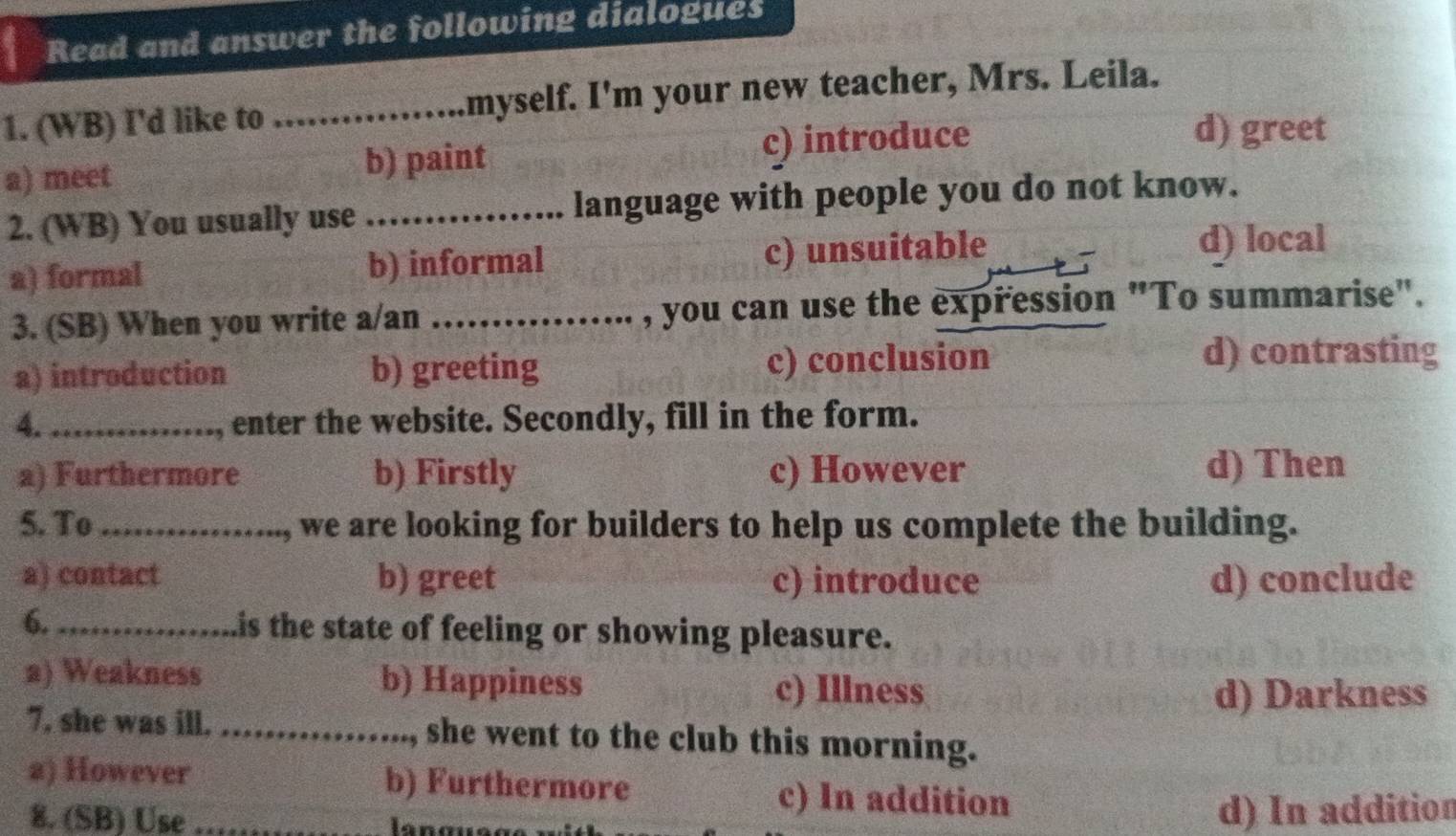 Read and answer the following dialogues
1. (WB) I'd like to _myself. I'm your new teacher, Mrs. Leila.
a) meet b) paint c) introduce
d) greet
2. (WB) You usually use _language with people you do not know.
a) formal b) informal c) unsuitable d) local
3. (SB) When you write a/an _, you can use the expression "To summarise".
a) introduction b) greeting c) conclusion
d) contrasting
4. _, enter the website. Secondly, fill in the form.
a) Furthermore b) Firstly c) However d) Then
5. To_ we are looking for builders to help us complete the building.
a) contact b) greet c) introduce d) conclude
6. _is the state of feeling or showing pleasure.
a) Weakness b) Happiness c) Illness
d) Darkness
7. she was ill. _she went to the club this morning.
2) However b) Furthermore
c) In addition
8. (SB) Use _ la n g u d) In addition