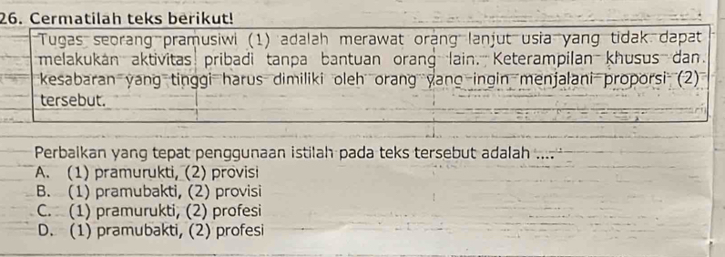 Cermatilah teks berikut!
Tugas seorang pramusiwi (1) adalah merawat orang lanjut usia yang tidak dapat
melakukan aktivitas pribadi tanpa bantuan orang lain. Keterampilan khusus dan.
kesabaran yang tinggi harus dimiliki oleh orang yano ingin menjalani proporsi (2)
tersebut.
Perbaikan yang tepat penggunaan istilah pada teks tersebut adalah ....
A. (1) pramurukti, (2) provisi
B. (1) pramubakti, (2) provisi
C. (1) pramurukti, (2) profesi
D. (1) pramubakti, (2) profesi