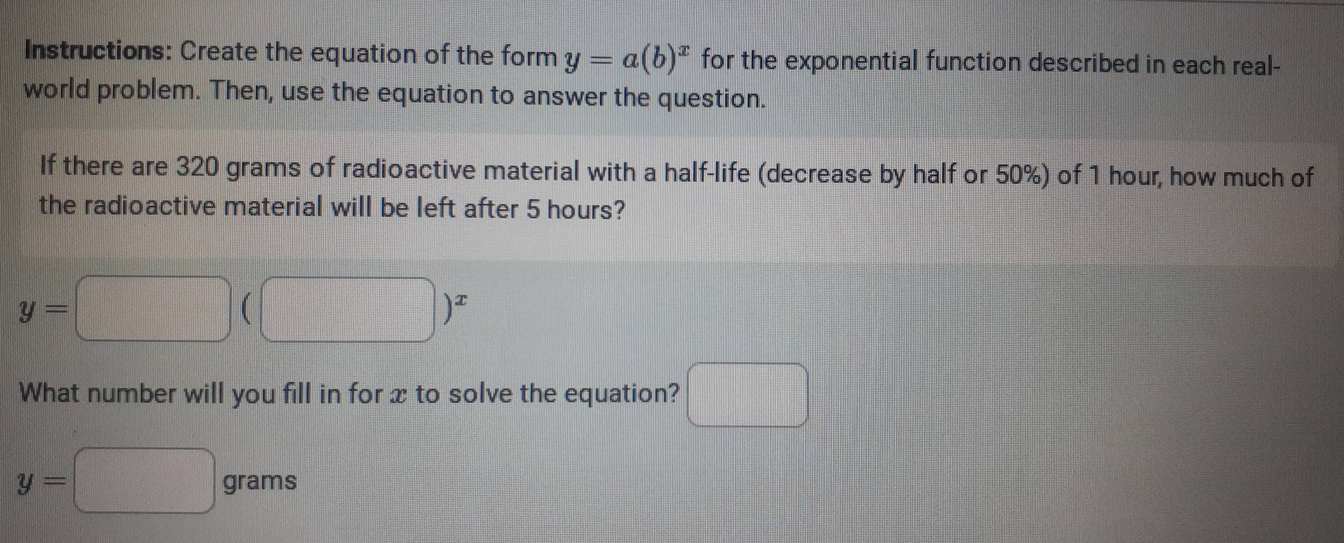 Instructions: Create the equation of the form y=a(b)^x for the exponential function described in each real- 
world problem. Then, use the equation to answer the question. 
If there are 320 grams of radioactive material with a half-life (decrease by half or 50%) of 1 hour, how much of 
the radioactive material will be left after 5 hours?
y=□ (□ )^x
What number will you fill in for x to solve the equation? □
y=□ grams