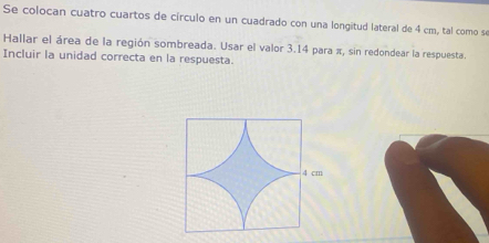 Se colocan cuatro cuartos de círculo en un cuadrado con una longitud lateral de 4 cm, tal como se 
Hallar el área de la región sombreada. Usar el valor 3.14 para π, sin redondear la respuesta. 
Incluir la unidad correcta en la respuesta.