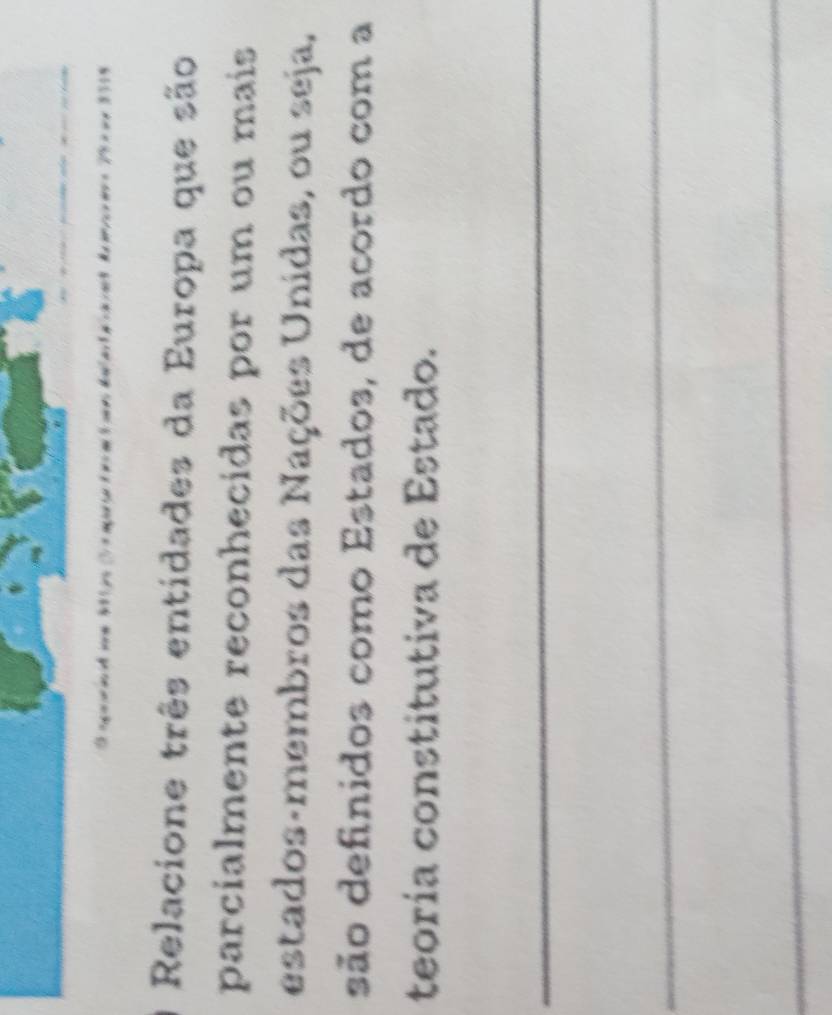 Relacione três entidades da Europa que são 
parcialmente reconhecidas por um ou mais 
estados-membros das Nações Unidas, ou seja, 
são definidos como Estados, de acordo com a 
teoría constitutiva de Estado. 
_ 
_ 
_