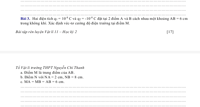 Hai điện tích q_1=10^(-8)C và q_2=-10^(-8)C đặt tại 2 điểm A và B cách nhau một khoảng AB=6cm
trong không khí. Xác định véc-tơ cường độ điện trường tại điểm M. 
Bài tập rèn luyện Vật lí 11-H ọc kỳ 2 [17] 
Tổ Vật li trường THPT Nguyễn Chi Thanh 
a. Điểm M là trung điểm của AB. 
b. Điểm N với NA=2cm, NB=8cm. 
c. MA=MB=AB=6cm. 
_ 
_ 
_ 
_ 
_