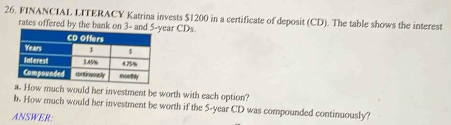 FINANCIAL LITERACY Katrina invests $1200 in a certificate of deposit (CD). The table shows the interest 
rates offered by the bank on 3 - and 5-year CDs. 
How much would her investment be worth with each option? 
b. How much would her investment be worth if the 5-year CD was compounded continuously? 
ANSWER: