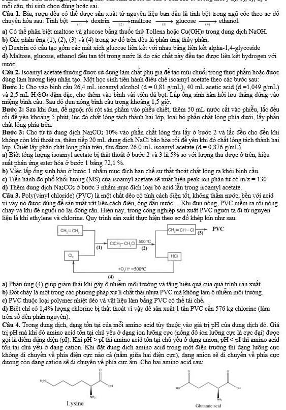 mỗi câu, thí sinh chọn đúng hoặc sai.
Cầâu 1. Bia, rượu đều có thể được sản xuất tử nguyên liệu ban đầu là tinh bột trong ngũ cốc theo sơ đồ
chuyên hóa sau: Tinh bột    dextrin    →maltose  ai glucose  ethanol.
a) Có thể phân biệt maltose và glucose bằng thuốc thử Tollens hoặc Cur OH 2 trong dung dịch NaOH.
b) Các phản ứng (1), (2), (3) và (4) trong sơ đồ trên đều là phản ứng thủy phân.
c) Dextrin có cầu tạo gồm các mắt xích glucose liên kết với nhau bằng liên kết alpha-1,4-glycoside
d) Maltose, glucose, ethanol đều tan tốt trong nước là do các chất này đều tạo được liên kết hydrogen với
nước.
Câu 2. Isoamyl acetate thường được sử dụng làm chất phụ gia để tạo mùi chuổi trong thực phẩm hoặc được
dùng làm hương liệu nhân tạo. Một học sinh tiên hành điêu chế isoamyl acetate theo các bước sau:
Bước 1: Cho vào bình cầu 26,4 mL isoamyl alcohol (d=0,81g/mL) ), 40 mL acetic acid (d=1,049 g/mL)
và 2,5 mL H₁SO4 đậm đặc, cho thêm vào bình vài viên đá bọt. Lắp ổng sinh hàn hồi lưu thắng đứng vào
miệng bình cầu. Sau đó đun nóng bình cầu trong khoảng 1,5 giờ.
Bước 2: Sau khi đun, để nguội rồi rột sản phẩm vào phều chiết, thêm 50 mL nước cất vào phiễu, lắc đều
rồi để yên khoảng 5 phút, lúc đó chất lỏng tách thành hai lớp, loại bỏ phần chất lỏng phía dưới, lấy phần
chất lỏng phía trên.
Bước 3: Cho từ từ dung dịch Na_2CO_3 10% vào phần chất lỏng thu lấy ở bước 2 và lắc đều cho đến khi
không còn khí thoát ra, thêm tiếp 20 mL dung dịch NaC1 bão hòa rồi để yên khi đó chất lỏng tách thành hai
lớp. Chiết lây phần chất lỏng phía trên, thu được 26,0 mL isoamyl acetate (d=0,876g/mL).
a) Biết tổng lượng isoamyl acetate bị thất thoát ở bước 2 và 3 là 5% so với lượng thu được ở trên, hiệu
suất phản ứng ester hóa ở bước 1 bằng 72,1 %.
b) Việc lắp ống sinh hàn ở bước 1 nhằm mục đích hạn chể sự thất thoát chất lỏng ra khỏi bình cầu.
c) Tiến hành đo phổ khổi lượng (MS) của isoamyl acetate sẽ xuất hiện peak ion phân tử có m/z=130
d) Thêm dung dịch Nax CO_3 ở bước 3 nhằm mục đích loại bỏ acid lẫn trong isoamyl acetate.
Cầu 3. Poly(vinyl chloride) (PVC) là một chất đẻo có tỉnh cách điên tổt, không thẩm nước, bền với acid
vì vậy nó được dùng để sản xuất vật liệu cách điện, ổng dẫn nước,...Khi đun nóng, PVC mềm ra rồi nóng
chảy và khi đề nguội nó lại đóng răn. Hiện nay, trong công nghiệp sản xuất PVC người ta đi từ nguyên
liệu là khí ethylene và chlorine. Quy trình sản xuất thực hiện theo sơ đồ khép kín như sau.
a) Phản ứng (4) giúp giảm thải khí gây ô nhiễm môi trường và tăng hiệu quả của quá trình sản xuất.
b) Đốt cháy là một trong các phương pháp xử lí chất thải nhựa PVC mà không làm ô nhiễm môi trường.
c) PVC thuộc loại polymer nhiệt đẻo và vật liệu làm bằng PVC có thể tái chế.
d) Biết chỉ có 1,4% lượng chlorine bị thất thoát vì vậy để sản xuất 1 tấn PVC cần 576 kg chlorine (làm
tròn số đến phần nguyên).
Câu 4. Trong dung địch, dạng tồn tại của mỗi amino acid tùy thuộc vào giá trị pH của dung địch đó. Giá
trị pH mà khi đó amino acid tồn tại chủ yêu ở dạng ion lưỡng cực (nồng đồ ion lưỡng cực là cực đại) được
gọi là điểm đăng điện (pI). Khi pH > pI thì amino acid tồn tại chủ yêu ở dạng anion, pH < pI thì amino acid
tồn tại chủ yêu ở dạng cation. Khi đặt dung dịch amino acid trong một điện trường thì dạng lưỡng cực
không di chuyển về phía điện cực nào cả (nằm giữa hai điện cực), dạng anion sẽ di chuyển về phía cực
dương còn dạng cation sẽ di chuyên về phía cực âm. Cho hai amino acid sau:
Glutamic acid