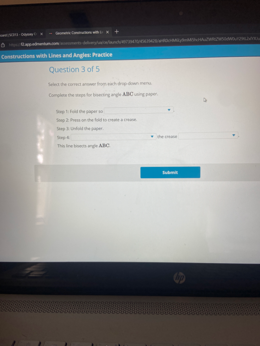 oard | SC013 - Odyssey O X Geometric Constructions with Lin x 
https://f2.app.edmentum.com/assessments-delivery/ua/ce/launch/49739470/45639428/aHR0cHM6Ly9mMi5hcHAuZWRtZW50dW0uY29tL2xlYXJu 
Constructions with Lines and Angles: Practice 
Question 3 of 5 
Select the correct answer from each drop-down menu. 
Complete the steps for bisecting angle ABC using paper. 
Step 1: Fold the paper so 
Step 2: Press on the fold to create a crease. 
Step 3: Unfold the paper. 
Step 4 : the crease 
This line bisects angle ABC. 
Submit
