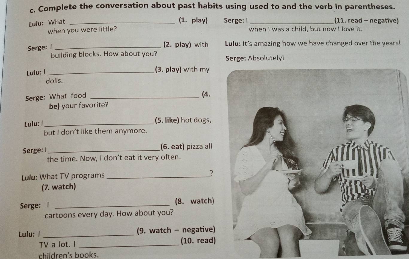 Complete the conversation about past habits using used to and the verb in parentheses. 
Lulu: What_ 
(1. play) Serge: I _(11. read - negative) 
when you were little? when I was a child, but now I love it. 
Serge: I_ 
(2. play) with Lulu: It's amazing how we have changed over the years! 
building blocks. How about you? 
Serge: Absolutely! 
Lulu: I_ (3. play) with my 
dolls. 
Serge: What food_ 
(4. 
be) your favorite? 
Lulu: l _(5. like) hot dogs, 
but I don’t like them anymore. 
Serge: I _(6. eat) pizza all 
the time. Now, I don’t eat it very often. 
Lulu: What TV programs_ 
? 
(7. watch) 
Serge: l_ 
(8. watch) 
cartoons every day. How about you? 
Lulu: I _(9. watch - negative) 
TV a lot. I _(10. read) 
children's books.