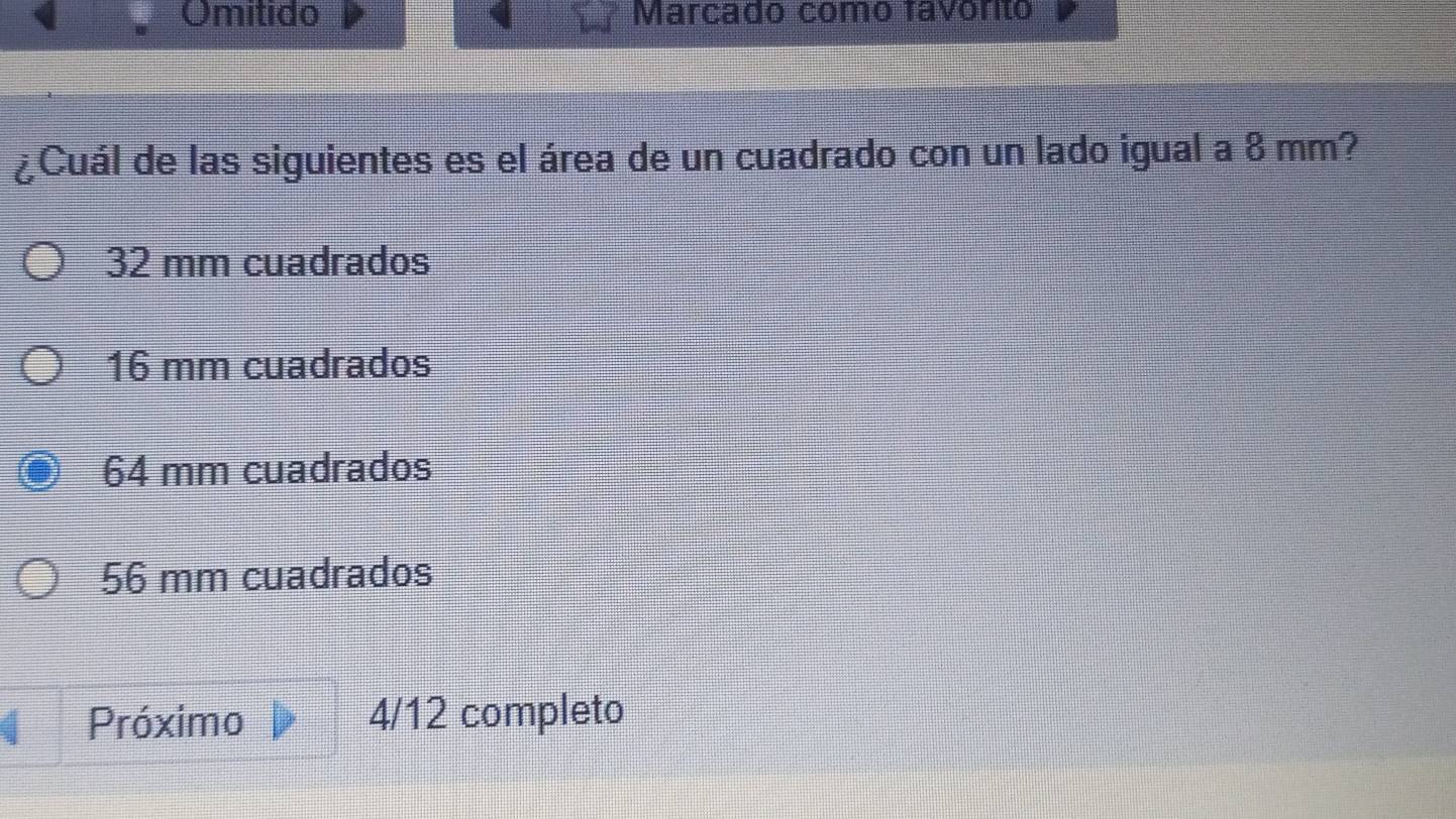 Omitido Marcado como favonto
¿Cuál de las siguientes es el área de un cuadrado con un lado igual a 8 mm?
32 mm cuadrados
16 mm cuadrados
64 mm cuadrados
56 mm cuadrados
Próximo 4/12 completo