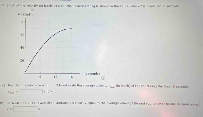 The graph of the velocity (in km/h) of a car that is accelerating is shown in the figure, where t is measured in seconds. 
(a) Use the midpoint rule with n=3 to estimate the average velocity v_ave (in km/h) of the car during the first 18 seconds.
v_ave=□ km/h
(b) At what time t (in s) was the instantaneous velocity equal to the average velocity? (Round your answer to one decimal place.)
t=□ s