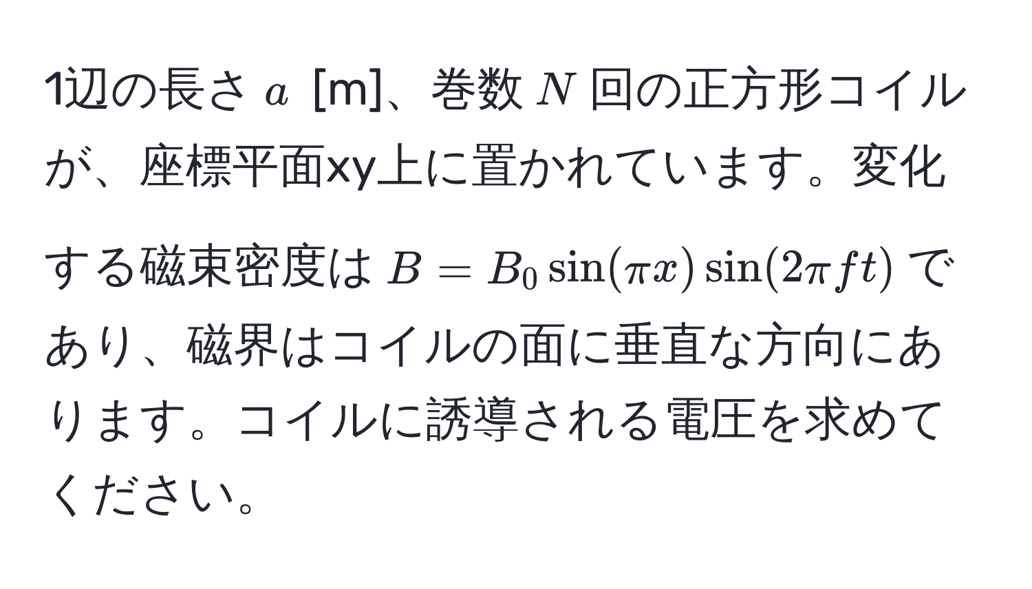 1辺の長さ$a$ [m]、巻数$N$回の正方形コイルが、座標平面xy上に置かれています。変化する磁束密度は$B = B_0 sin(π x) sin(2 π f t)$であり、磁界はコイルの面に垂直な方向にあります。コイルに誘導される電圧を求めてください。