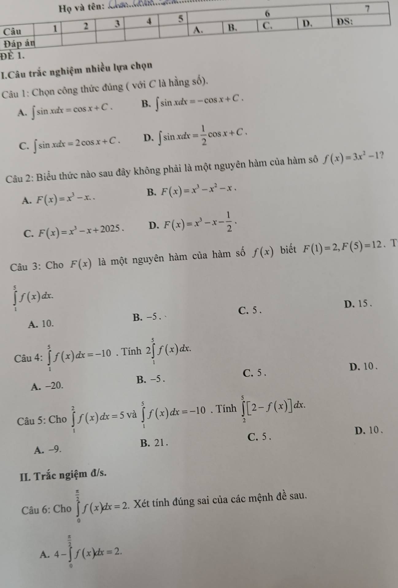 Đ
I.Câu trắc nghiệm nhiều lựa chọn
Câu 1: Chọn công thức đúng ( với C là hằng số).
A. ∈t sin xdx=cos x+C. B. ∈t sin xdx=-cos x+C.
C. ∈t sin xdx=2cos x+C. D. ∈t sin xdx= 1/2 cos x+C.
Câu 2: Biểu thức nào sau đây không phải là một nguyên hàm của hàm sô f(x)=3x^2-1 ?
A. F(x)=x^3-x..
B. F(x)=x^3-x^2-x.
C. F(x)=x^3-x+2025. D. F(x)=x^3-x- 1/2 .
Câu 3: Cho F(x) là một nguyên hàm của hàm số f(x) biết F(1)=2,F(5)=12. T
∈tlimits _1^(5f(x)dx.
D. 15 .
C. 5 .
A. 10. B. −5 .
Câu 4: ∈tlimits _1^5f(x)dx=-10. Tính 2∈tlimits _1^5f(x)dx.
D. 10 .
C. 5 .
B. −5 .
A. −20.
Câu 5: Cho ∈tlimits _1^2f(x)dx=5 và ∈tlimits _0^5f(x)dx=-10. Tính ∈tlimits _2^5[2-f(x)]dx.
D. 10 .
C. 5 .
A. -9. B. 21 .
II. Trắc ngiệm đ/s.
Câu 6: Cho ∈tlimits _0^(frac π)2)f(x)dx=2.. Xét tính đúng sai của các mệnh đề sau.
A. 4-∈tlimits _0^((frac π)2)f(x)dx=2.