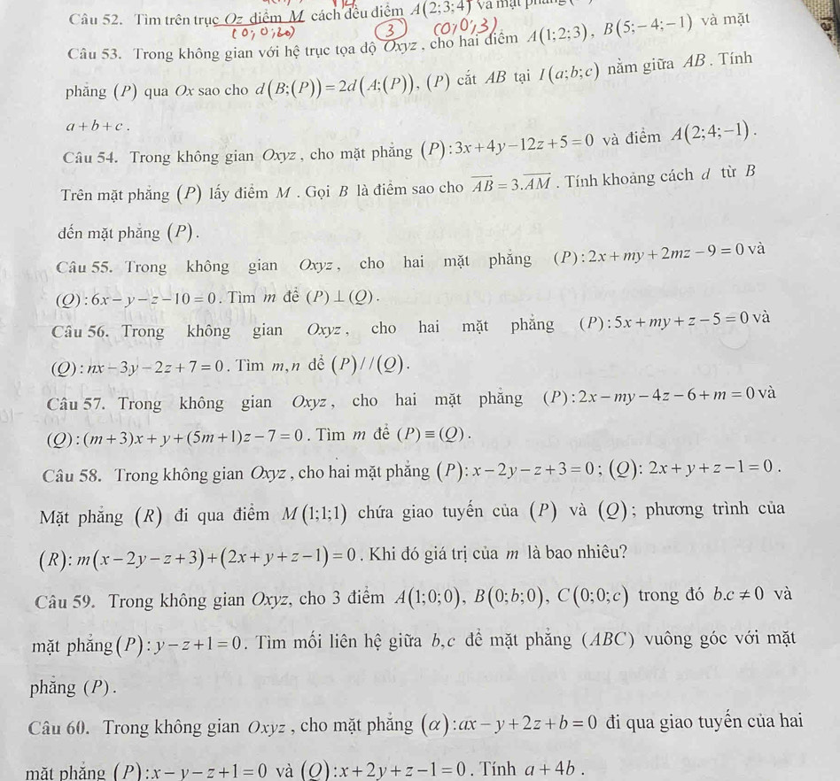 Tìm trên trục Oz_điểm M cách đều điểm A(2;3;4)va à mạt phan ,
Câu 53. Trong không gian với hệ trục tọa độ Oxyz , cho hai điểm A(1;2;3),B(5;-4;-1) và mặt
phẳng (P) qua Ox sao cho d d(B;(P))=2d(A;(P)) , (P) cắt AB tại I(a;b;c) nằm giữa AB . Tính
a+b+c.
Câu 54. Trong không gian Oxyz , cho mặt phẳng (P): 3x+4y-12z+5=0 và điểm A(2;4;-1).
Trên mặt phẳng (P) lấy điểm M . Gọi B là điểm sao cho vector AB=3.vector AM. Tính khoảng cách d từ B
dến mặt phẳng (P).
Câu 55. Trong không gian Oxyz , cho hai mặt phăng (P): 2x+my+2mz-9=0 và
(Q): 6x-y-z-10=0. Tìm m đề (P)⊥ (Q).
Câu 56. Trong không gian Oxyz ， cho hai mặt phẳng (P): 5x+my+z-5=0 và
(Q): nx-3y-2z+7=0. Tìm m,n để (P)//(Q).
Câu 57. Trong không gian Oxyz , cho hai mặt phẳng (P): 2x-my-4z-6+m=0 và
( ):(m+3)x+y+(5m+1)z-7=0. Tìm m đề (P)equiv (Q).
Câu 58. Trong không gian Oxyz , cho hai mặt phắng (P): x-2y-z+3=0; (Q): 2x+y+z-1=0.
Mặt phẳng (R) đi qua điểm M(1;1;1) chứa giao tuyến của (P) và (Q); phương trình của
(R): m(x-2y-z+3)+(2x+y+z-1)=0 Khi đó giá trị của m là bao nhiêu?
Câu 59. Trong không gian Oxyz, cho 3 điểm A(1;0;0),B(0;b;0),C(0;0;c) trong đó b.c!= 0 và
mặt phẳng(P): y-z+1=0. Tìm mối liên hệ giữa b,c để mặt phẳng (ABC) vuông góc với mặt
phăng (P).
Câu 60. Trong không gian Oxyz , cho mặt phẳng (α): ax-y+2z+b=0 đi qua giao tuyến của hai
mặt phăng (P) :x-y-z+1=0 và (Q):x+2y+z-1=0. Tính a+4b.