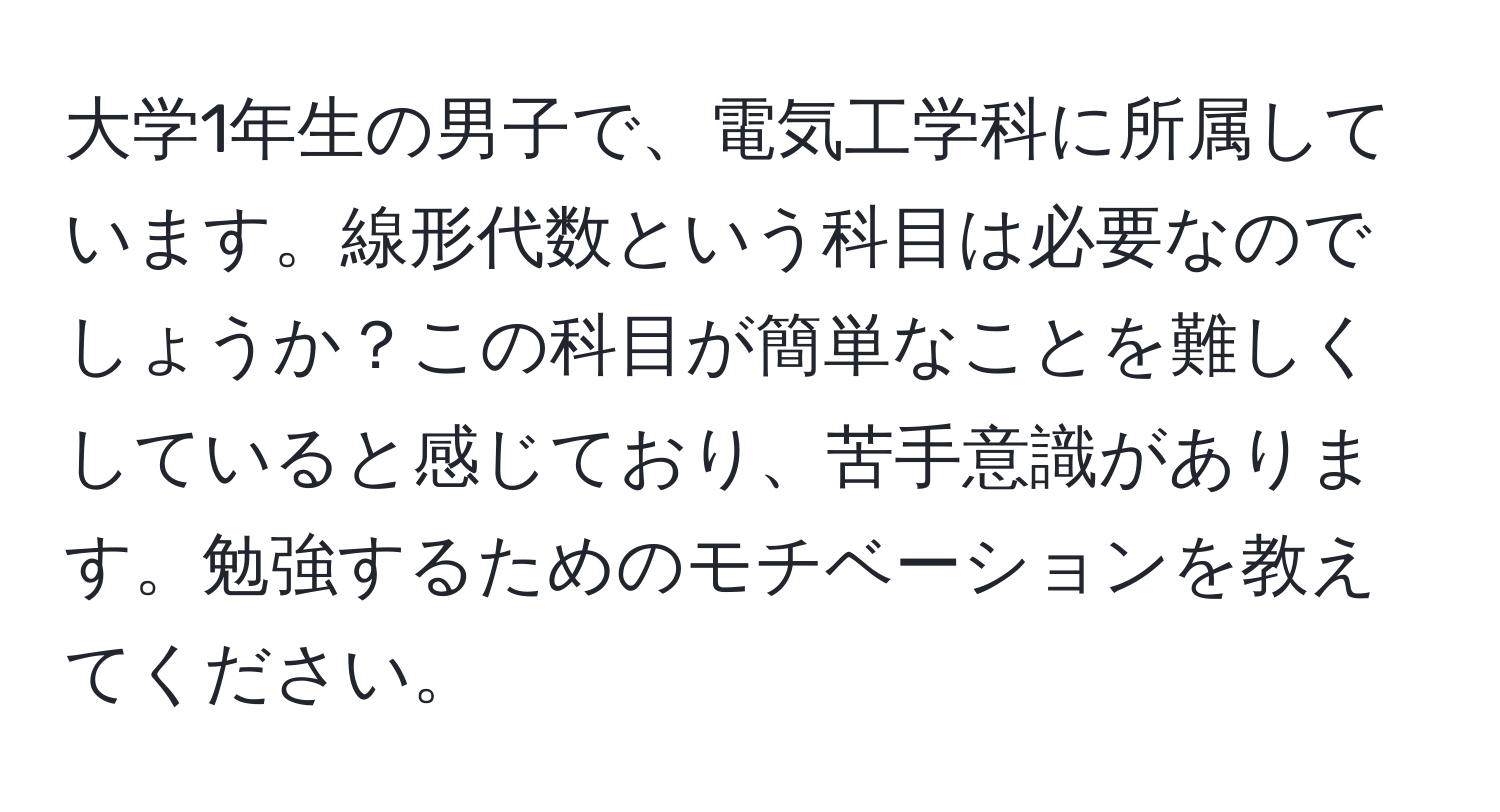 大学1年生の男子で、電気工学科に所属しています。線形代数という科目は必要なのでしょうか？この科目が簡単なことを難しくしていると感じており、苦手意識があります。勉強するためのモチベーションを教えてください。