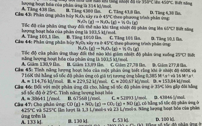 dôi nhử thể nao khi tăng nhiệt độ từ 350°C lên 450°C. Biết năng
lượng hoạt hóa của phản ứng là 314 kJ/mol.
A. Tăng 438 lần. B. Tăng 4380 lần. C. Tăng 43,8 lần. D. Tăng 4,38 lần.
Câu 43: Phản ứng phân hủy N_2O_5 xảy ra ở 45°C theo phương trình phản ứng:
N_2O_5(g)to N_2O_4(g)+1/2O_2(g)
Tốc độ của phản ứng thay đối thế nào khi tăng nhiệt độ phản ứng lên 65°C ? Biết năng
lượng hoạt hóa của phản ứng là 103,5 kJ/mol.
A. Tăng 101,1 lần. B. Tăng 1010 lần. C. Tăng 101 lần. D. Tăng 10,1 lần.
Câu 44: Phản ứng phân hủy N_2O_5 xảy ra ở 45°C theo phương trình phản ứng:
N_2O_5(g)to N_2O_4(g)+1/2O_2(g)
Tốc độ của phản ứng thay đối thế nào khi giảm nhiệt độ phản ứng xuống 25°C;? Biết
năng lượng hoạt hóa của phản ứng là 103,5 kJ/mol.
A. Giảm 138,9 lần. B. Giảm 13,89 lần. C. Giảm 27,78 lần. D. Giảm 277,8 lần.
Câu 45: Tính năng lượng hoạt hóa của một phản ứng biết rằng khi ở nhiệt độ 600K và
716K thì hằng số tốc độ phản ứng có giá trị tương ứng bằng 0,385M^(-1).s^(-1)va16M^(-1).s^(-1).
A. approx 114,76kJ/mol. B.approx 229,52kJ/mol. C.approx 200,67kJ/mol. D.approx 153,84kJ/mol.
Câu 46: Đối với một phản ứng đã cho, hằng số tốc độ phản ứng ở 35°C lớn gấp đôi hằng
số tốc độ ở 25°C. Tính năng lượng hoạt hóa
A. approx 38641J/mol. B. 67568 J/mol. C. approx 52893J/mol. D. 43846 J/mol.
Câu 47: Cho phản ứng: CO(g)+NO_2(g)to CO_2(g)+NO(g) , có hằng số tốc độ phản ứng ở
425°C và 525°C lần lượt là 1,3 L/mol·s và 23 L/mol·s. Năng lượng hoạt hóa của phản
ứng trên là
A. 133 kJ. B. 130 kJ. C. 53 kJ. D. 100 kJ.
1.(ly) Hằng số tốc đô phản ứng ở